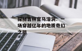 探秘吉林官马溶洞：一场穿越亿年的地质奇幻之旅