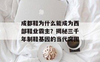成都鞋为什么能成为西部鞋业霸主？揭秘三千年制鞋基因的当代突围