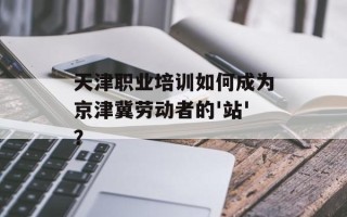 天津职业培训如何成为京津冀劳动者的'站'？