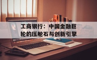 工商银行：中国金融巨轮的压舱石与创新引擎