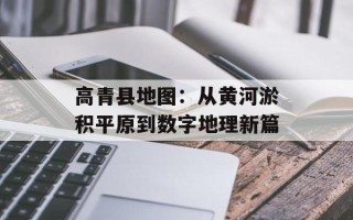 高青县地图：从黄河淤积平原到数字地理新篇