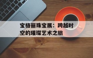宝格丽珠宝展：跨越时空的璀璨艺术之旅