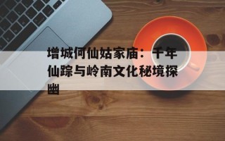 增城何仙姑家庙：千年仙踪与岭南文化秘境探幽