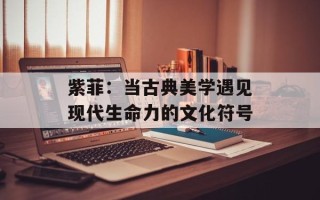 紫菲：当古典美学遇见现代生命力的文化符号