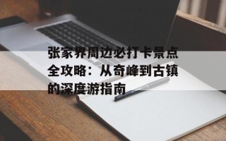 张家界周边必打卡景点全攻略：从奇峰到古镇的深度游指南