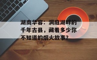 湖南华容：洞庭湖畔的千年古县，藏着多少你不知道的烟火故事？