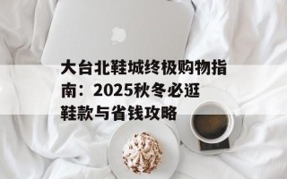 大台北鞋城终极购物指南：2025秋冬必逛鞋款与省钱攻略