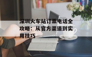 深圳火车站订票电话全攻略：从官方渠道到实用技巧