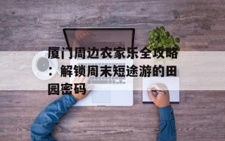 厦门周边农家乐全攻略：解锁周末短途游的田园密码