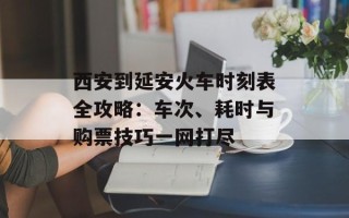 西安到延安火车时刻表全攻略：车次、耗时与购票技巧一网打尽