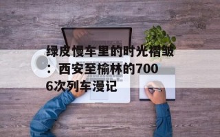 绿皮慢车里的时光褶皱：西安至榆林的7006次列车漫记