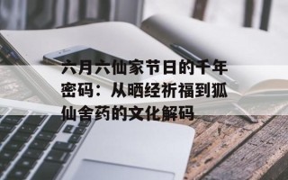六月六仙家节日的千年密码：从晒经祈福到狐仙舍药的文化解码