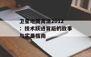 卫星地图高清2012：技术跃进背后的故事与实用指南
