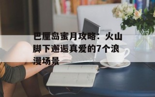 巴厘岛蜜月攻略：火山脚下邂逅真爱的7个浪漫场景