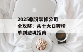 2025临汾装修公司全攻略：从十大口碑榜单到避坑指南