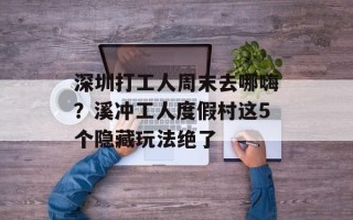深圳打工人周末去哪嗨？溪冲工人度假村这5个隐藏玩法绝了