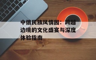 中俄民族风情园：跨越边境的文化盛宴与深度体验指南