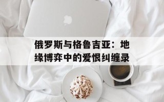 俄罗斯与格鲁吉亚：地缘博弈中的爱恨纠缠录