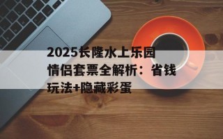 2025长隆水上乐园情侣套票全解析：省钱玩法+隐藏彩蛋