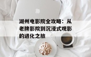 湖州电影院全攻略：从老牌影院到沉浸式观影的进化之旅