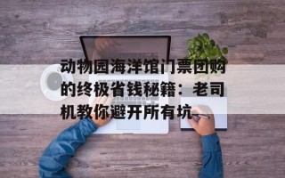 动物园海洋馆门票团购的终极省钱秘籍：老司机教你避开所有坑