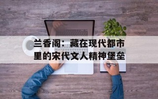 兰香阁：藏在现代都市里的宋代文人精神堡垒