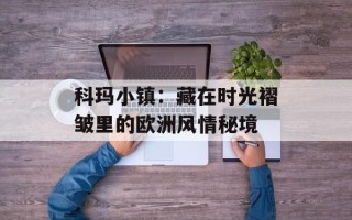 科玛小镇：藏在时光褶皱里的欧洲风情秘境