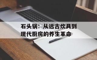 石头锅：从远古炊具到现代厨房的养生革命