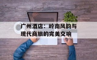 广州酒店：岭南风韵与现代商旅的完美交响