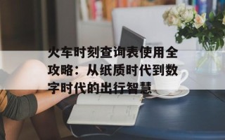 火车时刻查询表使用全攻略：从纸质时代到数字时代的出行智慧