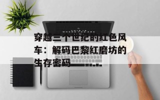 穿越三个世纪的红色风车：解码巴黎红磨坊的生存密码