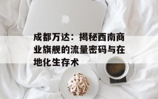 成都万达：揭秘西南商业旗舰的流量密码与在地化生存术
