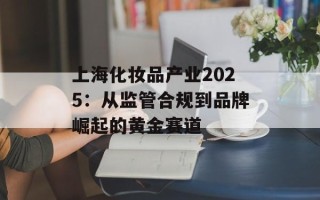 上海化妆品产业2025：从监管合规到品牌崛起的黄金赛道