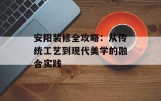 安阳装修全攻略：从传统工艺到现代美学的融合实践