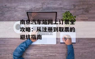 南京汽车站网上订票全攻略：从注册到取票的避坑指南