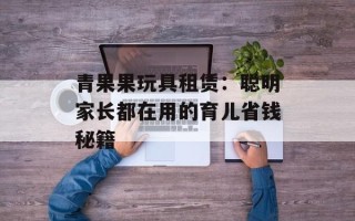 青果果玩具租赁：聪明家长都在用的育儿省钱秘籍