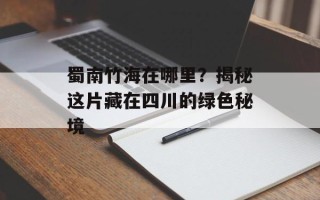 蜀南竹海在哪里？揭秘这片藏在四川的绿色秘境