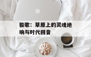 骏歌：草原上的灵魂绝响与时代回音