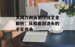 大同刀削面制作技艺全解析：从和面到浇头的千年传承