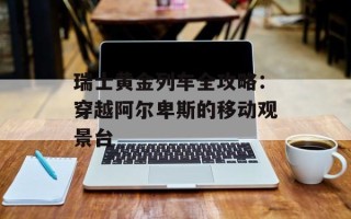 瑞士黄金列车全攻略：穿越阿尔卑斯的移动观景台