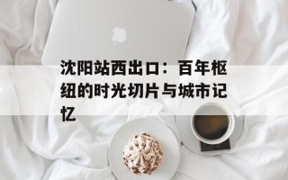 沈阳站西出口：百年枢纽的时光切片与城市记忆