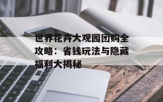 世界花卉大观园团购全攻略：省钱玩法与隐藏福利大揭秘