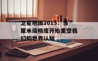 卫星地图2015：当厘米级精度开始重塑我们的世界认知