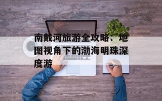 南戴河旅游全攻略：地图视角下的渤海明珠深度游