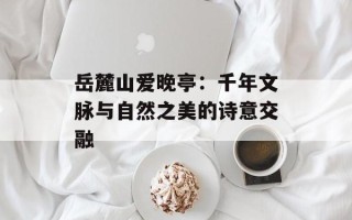 岳麓山爱晚亭：千年文脉与自然之美的诗意交融