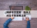 锦绣中华官网：指尖上的五千年文明之旅