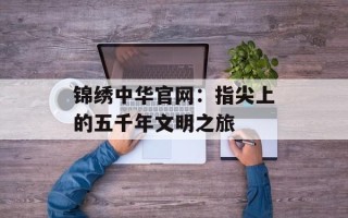 锦绣中华官网：指尖上的五千年文明之旅
