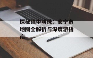 探秘滇中明珠：安宁市地图全解析与深度游指南