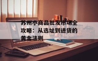 苏州小商品批发市场全攻略：从选址到进货的黄金法则