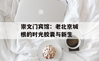 崇文门宾馆：老北京城根的时光胶囊与新生
